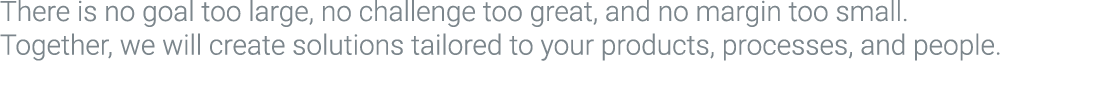 There is no goal too large, no challenge too great, and no margin too small. Together, we will create solutions tailo...